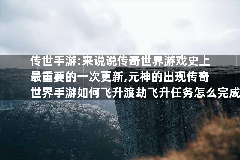 传世手游:来说说传奇世界游戏史上最重要的一次更新,元神的出现传奇世界手游如何飞升渡劫飞升任务怎么完成