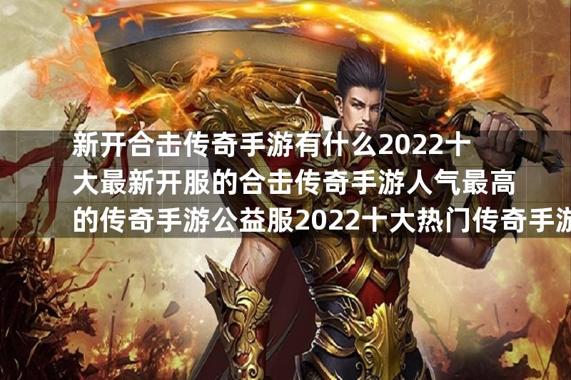 新开合击传奇手游有什么2022十大最新开服的合击传奇手游人气最高的传奇手游公益服2022十大热门传奇手游公益服推荐