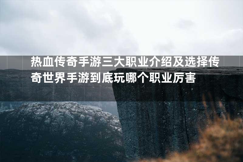 热血传奇手游三大职业介绍及选择传奇世界手游到底玩哪个职业厉害