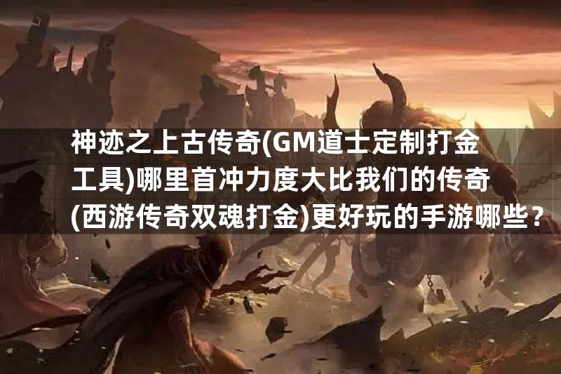 神迹之上古传奇(GM道士定制打金工具)哪里首冲力度大比我们的传奇(西游传奇双魂打金)更好玩的手游哪些？